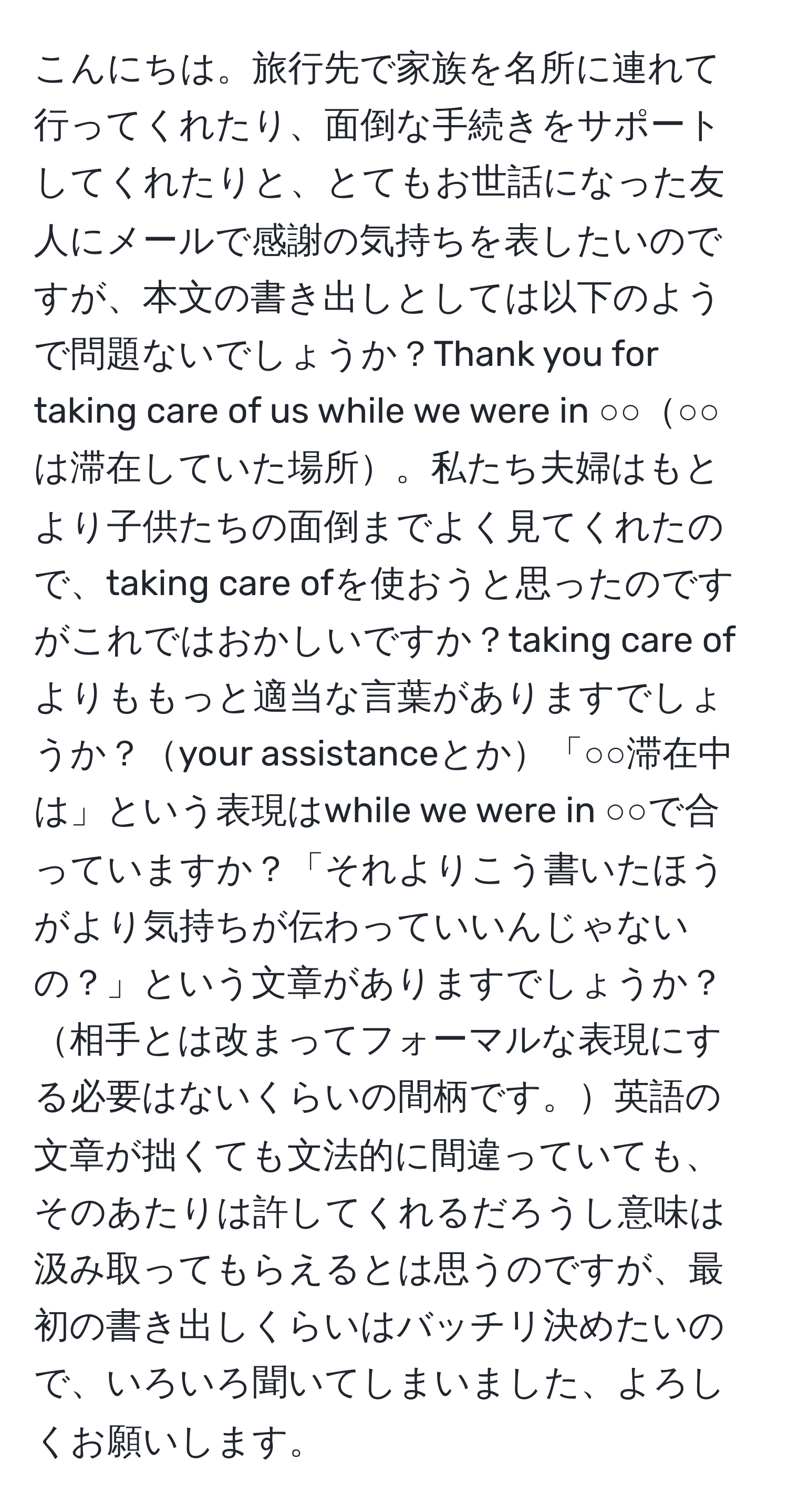 こんにちは。旅行先で家族を名所に連れて行ってくれたり、面倒な手続きをサポートしてくれたりと、とてもお世話になった友人にメールで感謝の気持ちを表したいのですが、本文の書き出しとしては以下のようで問題ないでしょうか？Thank you for taking care of us while we were in ○○○○は滞在していた場所。私たち夫婦はもとより子供たちの面倒までよく見てくれたので、taking care ofを使おうと思ったのですがこれではおかしいですか？taking care ofよりももっと適当な言葉がありますでしょうか？your assistanceとか「○○滞在中は」という表現はwhile we were in ○○で合っていますか？「それよりこう書いたほうがより気持ちが伝わっていいんじゃないの？」という文章がありますでしょうか？相手とは改まってフォーマルな表現にする必要はないくらいの間柄です。英語の文章が拙くても文法的に間違っていても、そのあたりは許してくれるだろうし意味は汲み取ってもらえるとは思うのですが、最初の書き出しくらいはバッチリ決めたいので、いろいろ聞いてしまいました、よろしくお願いします。