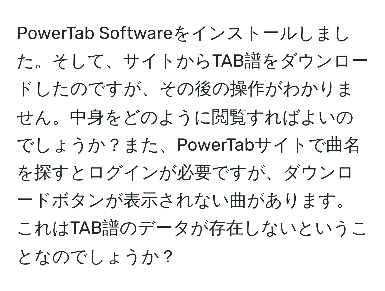 PowerTab Softwareをインストールしました。そして、サイトからTAB譜をダウンロードしたのですが、その後の操作がわかりません。中身をどのように閲覧すればよいのでしょうか？また、PowerTabサイトで曲名を探すとログインが必要ですが、ダウンロードボタンが表示されない曲があります。これはTAB譜のデータが存在しないということなのでしょうか？