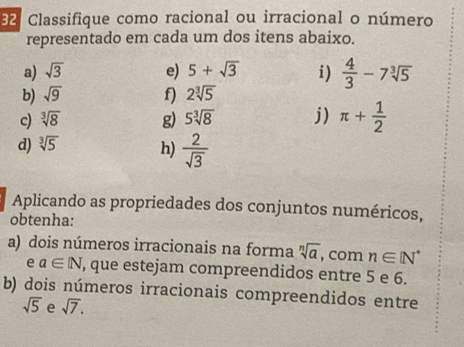 Classifique como racional ou irracional o número 
representado em cada um dos itens abaixo. 
a) sqrt(3) e) 5+sqrt(3) i)  4/3 -7sqrt[3](5)
b) sqrt(9) f) 2sqrt[3](5)
c) sqrt[3](8) g) 5sqrt[3](8) j) π + 1/2 
d) sqrt[3](5)
h)  2/sqrt(3) 
Aplicando as propriedades dos conjuntos numéricos, 
obtenha: 
a) dois números irracionais na forma sqrt[n](a) , com n∈ [N^*
e a∈ [N , que estejam compreendidos entre 5 e 6. 
b) dois números irracionais compreendidos entre
sqrt(5) e sqrt(7).