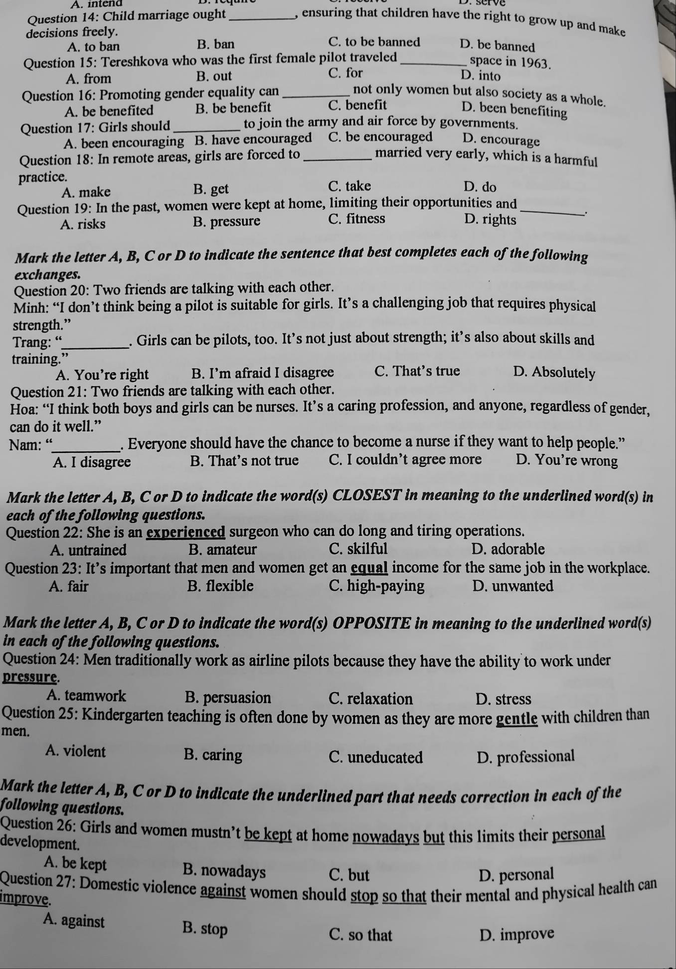 A. intend
Question 14: Child marriage ought _, ensuring that children have the right to grow up and make 
decisions freely. C. to be banned D. be banned
A. to ban B. ban
Question 15: Tereshkova who was the first female pilot traveled_
space in 1963.
A. from B. out C. for D. into
Question 16: Promoting gender equality can_ not only women but also society as a whole.
A. be benefited B. be benefit C. benefit D. been benefiting
Question 17: Girls should_
to join the army and air force by governments.
A. been encouraging B. have encouraged C. be encouraged D. encourage
Question 18: In remote areas, girls are forced to _married very early, which is a harmful
practice.
A. make B. get C. take D. do
Question 19: In the past, women were kept at home, limiting their opportunities and_
.
A. risks B. pressure C. fitness D. rights
Mark the letter A, B, C or D to indicate the sentence that best completes each of the following
exchanges.
Question 20: Two friends are talking with each other.
Minh: “I don’t think being a pilot is suitable for girls. It’s a challenging job that requires physical
strength.”
Trang: “_ . Girls can be pilots, too. It’s not just about strength; it’s also about skills and
training.” D. Absolutely
A. You’re right B. I’m afraid I disagree C. That’s true
Question 21: Two friends are talking with each other.
Hoa: “I think both boys and girls can be nurses. It’s a caring profession, and anyone, regardless of gender,
can do it well.”
Nam: “_ . Everyone should have the chance to become a nurse if they want to help people.”
A. I disagree B. That’s not true C. I couldn’t agree more D. You're wrong
Mark the letter A, B, C or D to indicate the word(s) CLOSEST in meaning to the underlined word(s) in
each of the following questions.
Question 22: She is an experienced surgeon who can do long and tiring operations.
A. untrained B. amateur C. skilful D. adorable
Question 23: It’s important that men and women get an equal income for the same job in the workplace.
A. fair B. flexible C. high-paying D. unwanted
Mark the letter A, B, C or D to indicate the word(s) OPPOSITE in meaning to the underlined word(s)
in each of the following questions.
Question 24: Men traditionally work as airline pilots because they have the ability to work under
pressure.
A. teamwork B. persuasion C. relaxation D. stress
Question 25: Kindergarten teaching is often done by women as they are more gentle with children than
men.
A. violent B. caring C. uneducated D. professional
Mark the letter A, B, C or D to indicate the underlined part that needs correction in each of the
following questions.
Question 26: Girls and women mustn’t be kept at home nowadays but this limits their personal
development.
A. be kept B. nowadays C. but
D. personal
Question 27: Domestic violence against women should stop so that their mental and physical health can
improve.
A. against B. stop C. so that
D. improve