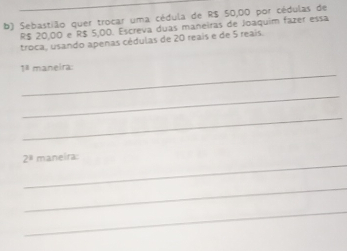 Sebastião quer trocar uma cédula de R$ 50,00 por cédulas de
R$ 20,00 e R$ 5,00. Escreva duas maneiras de Joaquim fazer essa 
troca, usando apenas cédulas de 20 reais e de 5 reais. 
_
1^2 maneira: 
_ 
_ 
_
2^8 maneira: 
_ 
_