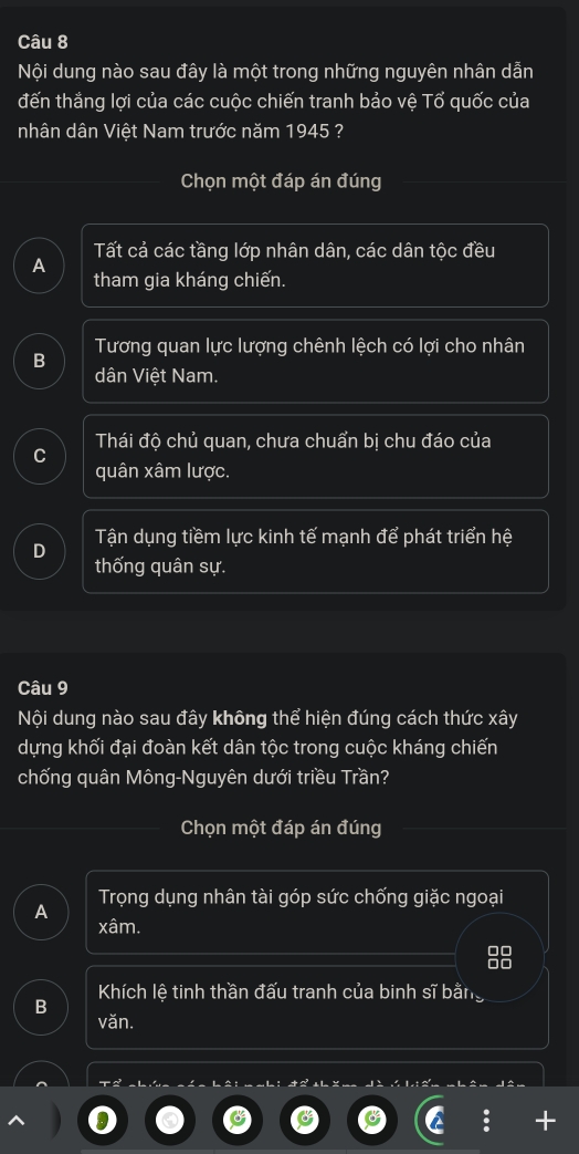 Nội dung nào sau đây là một trong những nguyên nhân dẫn
đến thắng lợi của các cuộc chiến tranh bảo vệ Tổ quốc của
nhân dân Việt Nam trước năm 1945 ?
Chọn một đáp án đúng
Tất cả các tầng lớp nhân dân, các dân tộc đều
A
tham gia kháng chiến.
Tương quan lực lượng chênh lệch có lợi cho nhân
B
dân Việt Nam.
Thái độ chủ quan, chưa chuẩn bị chu đáo của
C
quân xâm lược.
D Tận dụng tiềm lực kinh tế mạnh để phát triển hệ
thống quân sự.
Câu 9
Nội dung nào sau đây không thể hiện đúng cách thức xây
dựng khối đại đoàn kết dân tộc trong cuộc kháng chiến
chống quân Mông-Nguyên dưới triều Trần?
Chọn một đáp án đúng
Trọng dụng nhân tài góp sức chống giặc ngoại
A xâm.
98
Khích lệ tinh thần đấu tranh của binh sĩ bằng
B
văn.