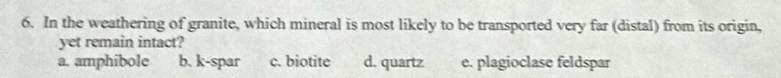 In the weathering of granite, which mineral is most likely to be transported very far (distal) from its origin,
yet remain intact?
a. amphibole b. k-spar c. biotite d. quartz e. plagioclase feldspar