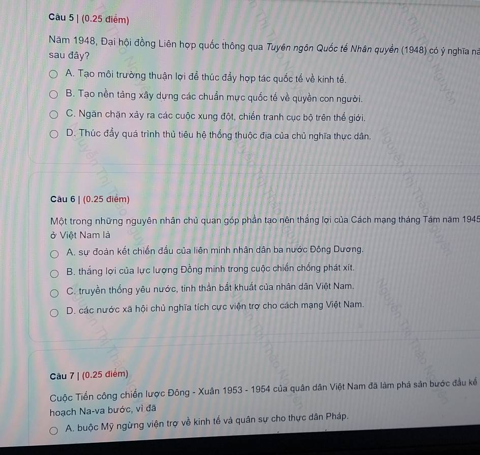 (0.25 điểm)
Năm 1948, Đại hội đồng Liên hợp quốc thông qua Tuyên ngôn Quốc tế Nhân quyền (1948) có ý nghĩa nà
sau đây?
A. Tạo môi trường thuận lợi để thúc đầy hợp tác quốc tế về kinh tế.
B. Tạo nền tảng xây dựng các chuẩn mực quốc tế về quyền con người.
C. Ngăn chặn xảy ra các cuộc xung đột, chiến tranh cục bộ trên thế giới.
D. Thúc đầy quá trình thủ tiêu hệ thống thuộc địa của chủ nghĩa thực dân.
Câu 6 | (0.25 điểm)
Một trong những nguyên nhân chủ quan góp phần tạo nên thắng lợi của Cách mạng tháng Tám năm 1945
ở Việt Nam là
A. sự đoàn kết chiến đấu của liên minh nhân dân ba nước Đông Dương.
B. thắng lợi của lực lượng Đồng minh trong cuộc chiến chống phát xít.
C. truyền thống yêu nước, tinh thần bắt khuất của nhân dân Việt Nam.
D. các nước xã hội chủ nghĩa tích cực viện trợ cho cách mạng Việt Nam.
Câu 7 | (0.25 điểm)
Cuộc Tiến công chiến lược Đông - Xuân 1953 - 1954 của quân dân Việt Nam đã làm phá sản bước đầu kể
hoạch Na-va bước, vì đã
A. buộc Mỹ ngừng viện trợ về kinh tế và quân sự cho thực dân Pháp.