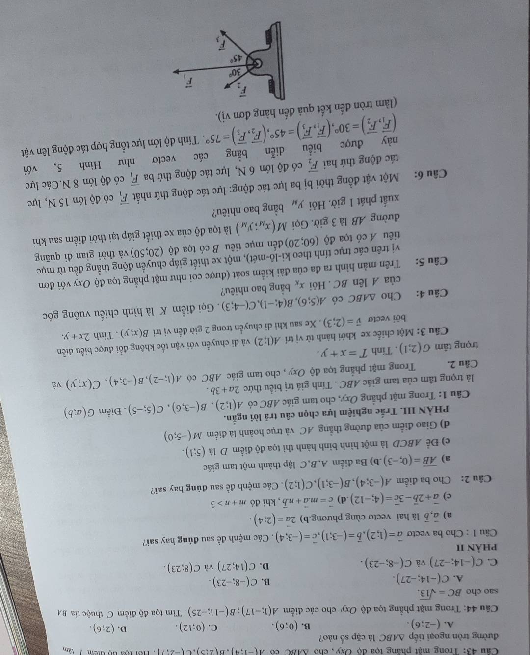 Trong mặt phăng tọa độ Oxy , cho △ ABC co A(-1;4),B(2;5),C(-2;7) Hội tộa độ điểm 7 tâm
đường tròn ngoại tiếp △ ABC là cặp số nào?
C.
A. (-2;6). (0;6). (0;12). D. (2;6).
B.
Câu 44: Trong mặt phẳng tọa độ Oxy cho các điểm A(1;-17);B(-11;-25).  Tìm tọa độ điểm C thuộc tia BA
sao cho BC=sqrt(13).
A. C(-14;-27).
B. C(-8;-23).
D.
C. C(-14;-27) và C(-8;-23). C(14;27) và C(8;23).
phÀN II
Câu 1 : Cho ba vectơ vector a=(1;2),vector b=(-3;1),vector c=(-3;4). Các mệnh đề sau đúng hay sai?
a) vector a,vector b là hai vectơ cùng phương.b) 2vector a=(2;4).
c) vector a+2vector b-3vector c=(4;-12).d) vector c=m.vector a+n.vector b , khi đó m+n>3
Câu 2: Cho ba điểm A(-3;4),B(-3;1),C(1;2) Các mệnh đề sau đúng hay sai?
a) overline AB=(0;-3) b) Ba điểm A,B,C lập thành một tam giác
c) Để ABCD là một hình bình hành thì tọa độ điểm D là (5;1).
d) Giao điểm của đường thẳng AC và trục hoành là điểm M(-5;0)
PHÀN III. Trắc nghiệm lựa chọn câu trã lời ngắn.
Câu 1: Trong mặt phẳng Oxy, cho tam giác ABC có A(1;2),B(-3;6),C(5;-5). Điểm G(a;b)
là trọng tâm của tam giác ABC . Tính giá trị biểu thức 2a+3b.
Câu 2. Trong mặt phẳng tọa độ Oxy , cho tam giác ABC có A(1;-2),B(-3;4),C(x;y) và
trọng tâm G(2;1). Tính T=x+y.
Câu 3: Một chiếc xe khởi hành từ vị trí A(1;2) và di chuyển với vận tốc không đổi được biểu diễn
bởi vectơ vector v=(2;3). Xe sau khi di chuyển trong 2 giờ đến vị trí B(x;y). Tính 2x+y.
Câu 4: Cho △ ABC có A(5;6),B(4;-1),C(-4;3). Gọi điểm K là hình chiếu vuông góc
của A lên BC.Hỏi x_K bằng bao nhiêu?
Câu 5: Trên màn hình ra đa của đài kiểm soát (được coi như mặt phẳng tọa độ Oxy với đơn
vị trên các trục tính theo ki-lô-mét), một xe thiết giáp chuyển động thắng đều từ mục
tiêu A có tọa độ (60;20) đến mục tiêu B có tọa độ (20;50) và thời gian đi quãng
đường AB là 3 giờ. Gọi M(x_M;y_M) là tọa độ của xe thiết giáp tại thời điểm sau khi
xuất phát 1 giờ. Hỏi y_M bằng bao nhiêu?
Câu 6: Một vật đồng thời bị ba lực tác động: lực tác động thứ nhất vector F_1 có độ lớn 15 N, lực
tác động thứ hai vector F_2 có độ lớn 6 N, lực tác động thứ ba vector F_1 có độ lớn 8 N.Các lực
này được biểu diễn bằng các vectơ như Hình 5, với
(vector F_1,vector F_2)=30°,(vector F_1,vector F_3)=45°,(vector F_2,vector F_3)=75°. Tính độ lớn lực tổng hợp tác động lên vật
(làm tròn đến kết quả đến hàng đơn vị).