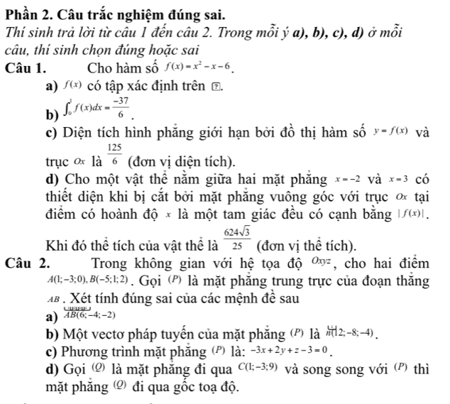 Phần 2. Câu trắc nghiệm đúng sai.
Thí sinh trả lời từ câu 1 đến câu 2. Trong mỗi ý a), b), c), d) ở mỗi
câu, thí sinh chọn đúng hoặc sai
Câu 1. Cho hàm số f(x)=x^2-x-6_ 
a) f(x) có tập xác định trên ⑦.
b) ∈t _0^(1f(x)dx=frac -37)6.
c) Diện tích hình phăng giới hạn bởi đồ thị hàm số y=f(x) và
trục ox là  125/6  (đơn vị diện tích).
d) Cho một vật thể nằm giữa hai mặt phăng x=-2 và x=3 có
thiết diện khi bị cắt bởi mặt phăng vuông góc với trục ơ tại
điểm có hoành độ × là một tam giác đều có cạnh bằng |f(x)|.
Khi đó thể tích của vật thể là  624sqrt(3)/25  (đơn vị thể tích).
Câu 2. Trong không gian với hệ tọa độ o, cho hai điểm
A(1;-3;0),B(-5;1;2). Gọi (') là mặt phăng trung trực của đoạn thăng
b . Xét tính đúng sai của các mệnh đề sau
a) AB(6;-4;-2)
b) Một vectơ pháp tuyến của mặt phăng (P) là  u/n (|2;-8;-4).
c) Phương trình mặt phăng (P) là: -3x+2y+z-3=0
d) Gọi  là mặt phăng đi qua C(1;-3;9) và song song với (P) thì
mặt phăng  đi qua gốc toạ độ.