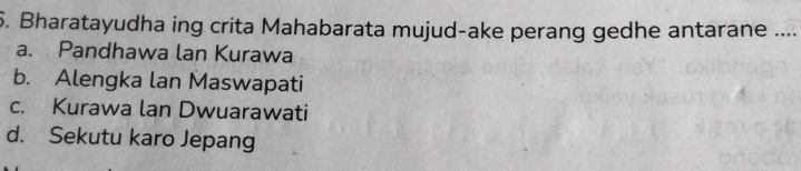 Bharatayudha ing crita Mahabarata mujud-ake perang gedhe antarane ....
a. Pandhawa lan Kurawa
b. Alengka lan Maswapati
c. Kurawa lan Dwuarawati
d. Sekutu karo Jepang