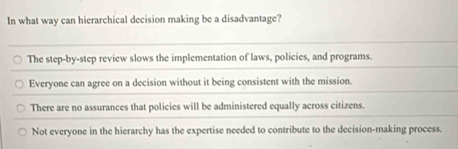 In what way can hierarchical decision making be a disadvantage?
The step-by-step review slows the implementation of laws, policies, and programs.
Everyone can agree on a decision without it being consistent with the mission.
There are no assurances that policies will be administered equally across citizens.
Not everyone in the hierarchy has the expertise needed to contribute to the decision-making process.