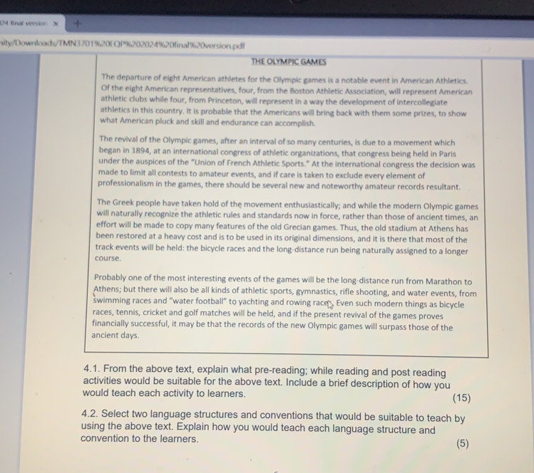 UM final verson × +
nity/Downloads/TMN3701%20EQP%202024%20final%20version.pdf
THE OLYMPIC GAMES
The departure of eight American athletes for the Olympic games is a notable event in American Athletics.
Of the eight American representatives, four, from the Boston Athletic Association, will represent American
athletic clubs while four, from Princeton, will represent in a way the development of intercollegiate
athletics in this country. It is probable that the Americans will bring back with them some prizes, to show
what American pluck and skill and endurance can accomplish.
The revival of the Olympic games, after an interval of so many centuries, is due to a movement which
began in 1894, at an international congress of athletic organizations, that congress being held in Paris
under the auspices of the “Union of French Athletic Sports.” At the international congress the decision was
made to limit all contests to amateur events, and if care is taken to exclude every element of
professionalism in the games, there should be several new and noteworthy amateur records resultant.
The Greek people have taken hold of the movement enthusiastically; and while the modern Olympic games
will naturally recognize the athletic rules and standards now in force, rather than those of ancient times, an
effort will be made to copy many features of the old Grecian games. Thus, the old stadium at Athens has
been restored at a heavy cost and is to be used in its original dimensions, and it is there that most of the
track events will be held: the bicycle races and the long-distance run being naturally assigned to a longer
course.
Probably one of the most interesting events of the games will be the long-distance run from Marathon to
Athens; but there will also be all kinds of athletic sports, gymnastics, rifle shooting, and water events, from
swimming races and “water football” to yachting and rowing race Even such modern things as bicycle
races, tennis, cricket and golf matches will be held, and if the present revival of the games proves
financially successful, it may be that the records of the new Olympic games will surpass those of the
ancient days.
4.1. From the above text, explain what pre-reading; while reading and post reading
activities would be suitable for the above text. Include a brief description of how you
would teach each activity to learners. (15)
4.2. Select two language structures and conventions that would be suitable to teach by
using the above text. Explain how you would teach each language structure and
convention to the learners. (5)