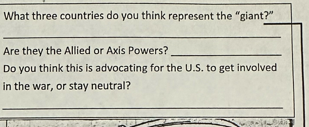 What three countries do you think represent the “giant?” 
_ 
Are they the Allied or Axis Powers?_ 
Do you think this is advocating for the U.S. to get involved 
in the war, or stay neutral? 
_