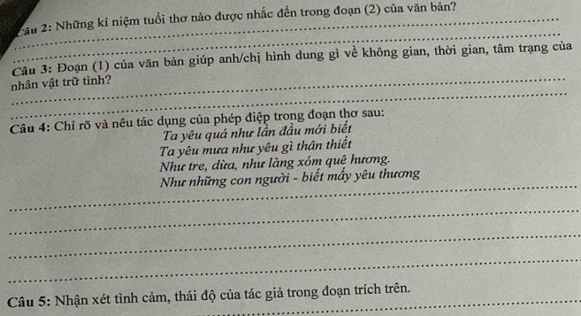 Chu 2: Những kỉ niệm tuổi thơ nào được nhắc đến trong đoạn (2) của văn bản? 
_ 
_ 
nhân vật trữ tình? Câu 3: Đoạn (1) của văn bản giúp anh/chị hình dung gì về không gian, thời gian, tâm trạng của 
Câu 4: Chỉ rõ và nêu tác dụng của phép điệp trong đoạn thơ sau: 
Ta yêu quá như lần đầu mới biết 
Ta yêu mưa như yêu gì thân thiết 
Như tre, dừa, như làng xóm quê hương. 
_ 
Như những con người - biết mấy yêu thương 
_ 
_ 
_ 
Câu 5: Nhận xét tình cảm, thái độ của tác giả trong đoạn trích trên.