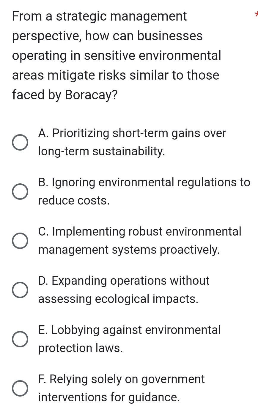 From a strategic management
perspective, how can businesses
operating in sensitive environmental
areas mitigate risks similar to those
faced by Boracay?
A. Prioritizing short-term gains over
long-term sustainability.
B. Ignoring environmental regulations to
reduce costs.
C. Implementing robust environmental
management systems proactively.
D. Expanding operations without
assessing ecological impacts.
E. Lobbying against environmental
protection laws.
F. Relying solely on government
interventions for guidance.