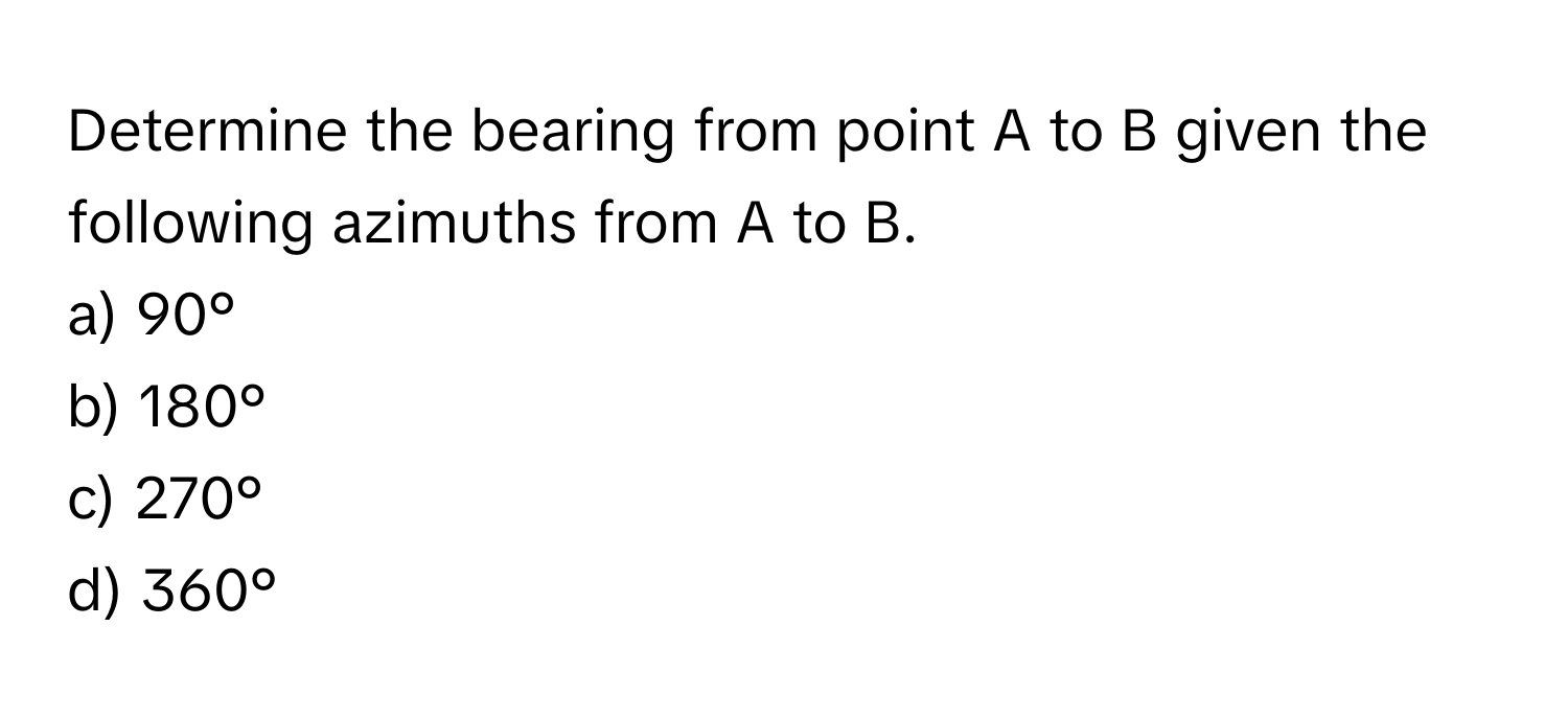 Determine the bearing from point A to B given the following azimuths from A to B.

a) 90°
b) 180°
c) 270°
d) 360°