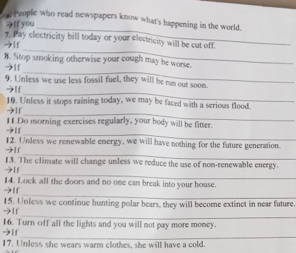 People who read newspapers know what's happening in the world. 
うIf you 
_ 
7, Pay electricity bill today or your electricity will be cut off. 
→[f 
_ 
_ 
8. Stop smoking otherwise your cough may be worse. 
→If 
9. Unless we use less fossil fuel, they will be run out soon. 
_ 
→[f 
_ 
10. Unless it stops raining today, we may be faced with a serious flood. 
→If 
11Do morning exercises regularly, your body will be fitter. 
_ 
→If 
12. Unless we renewable energy, we will have nothing for the future generation. 
_ 
→[f 
13. The climate will change unless we reduce the use of non-renewable energy. 
_ 
う[f 
14. Lock all the doors and no one can break into your house. 
_ 
→If 
15. Unless we continue hunting polar bears, they will become extinct in near future. 
_ 
→[f 
16. Turn off all the lights and you will not pay more money. 
_ 
→[f 
17. Unless she wears warm clothes, she will have a cold.