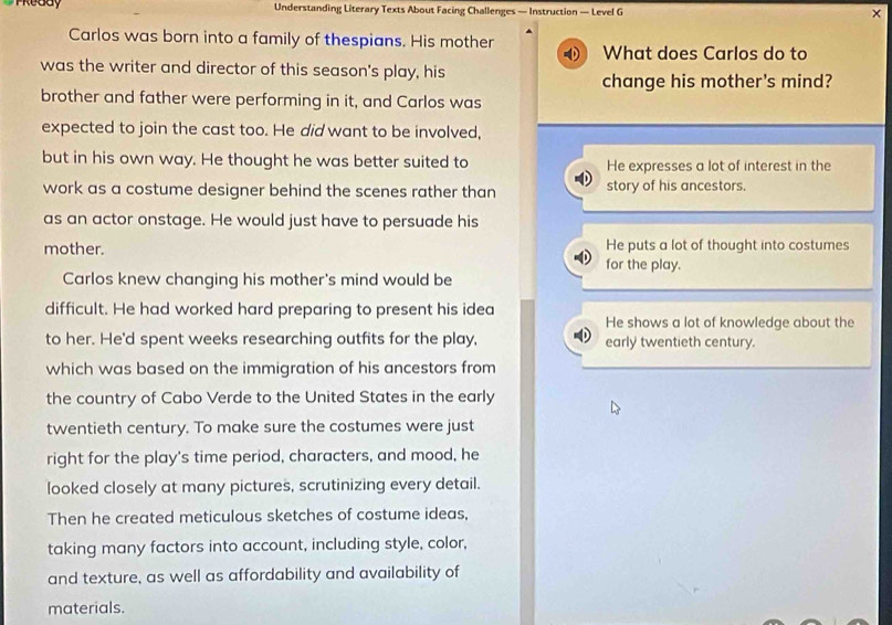 Preddy Understanding Literary Texts About Facing Challenges — Instruction — Level G ×
Carlos was born into a family of thespians. His mother What does Carlos do to
was the writer and director of this season's play, his
change his mother's mind?
brother and father were performing in it, and Carlos was
expected to join the cast too. He did want to be involved,
but in his own way. He thought he was better suited to He expresses a lot of interest in the
work as a costume designer behind the scenes rather than story of his ancestors.
as an actor onstage. He would just have to persuade his
He puts a lot of thought into costumes
mother. for the play.
Carlos knew changing his mother's mind would be
difficult. He had worked hard preparing to present his idea He shows a lot of knowledge about the
to her. He'd spent weeks researching outfits for the play, early twentieth century.
which was based on the immigration of his ancestors from
the country of Cabo Verde to the United States in the early
twentieth century. To make sure the costumes were just
right for the play's time period, characters, and mood, he
looked closely at many pictures, scrutinizing every detail.
Then he created meticulous sketches of costume ideas,
taking many factors into account, including style, color,
and texture, as well as affordability and availability of
materials.