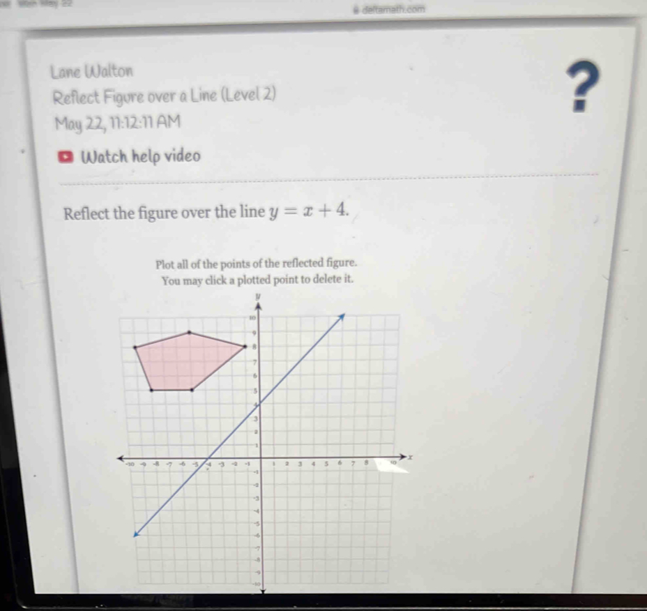 deltamath.com 
Lane Walton 
Reflect Figure over a Line (Level 2) ? 
May 22, 11:12: 1| AM 
Watch help video 
Reflect the figure over the line y=x+4. 
Plot all of the points of the reflected figure. 
You may click a plotted point to delete it.