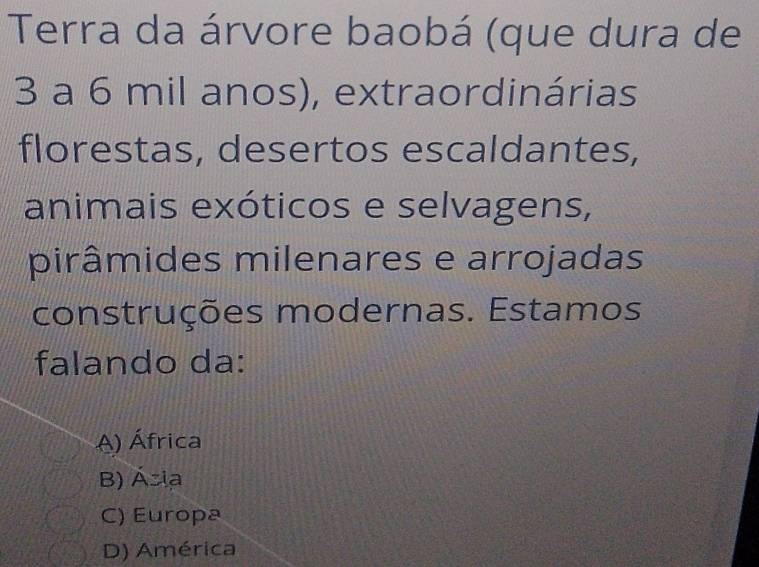 Terra da árvore baobá (que dura de
3 a 6 mil anos), extraordinárias
florestas, desertos escaldantes,
animais exóticos e selvagens,
pirâmides milenares e arrojadas
construções modernas. Estamos
falando da:
A) África
B) Ásia
C) Europa
D) América