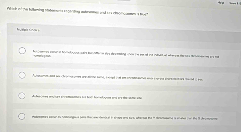 Help Save & E
Which of the following statements regarding autosomes and sex chromosomes is true?
Multiple Choice
Autosomes occur in homologous pairs but differ in size depending upon the sex of the individual, whereas the sex chromosomes are not
homologous.
Autosomes and sex chromosomes are all the same, except that sex chromosomes only express characteristics related to sex.
Autosomes and sex chromosomes are both homologous and are the same size.
Autosomes occur as homologous pairs that are identical in shape and size, whereas the Y chromosome is smaller than the X chromosome.