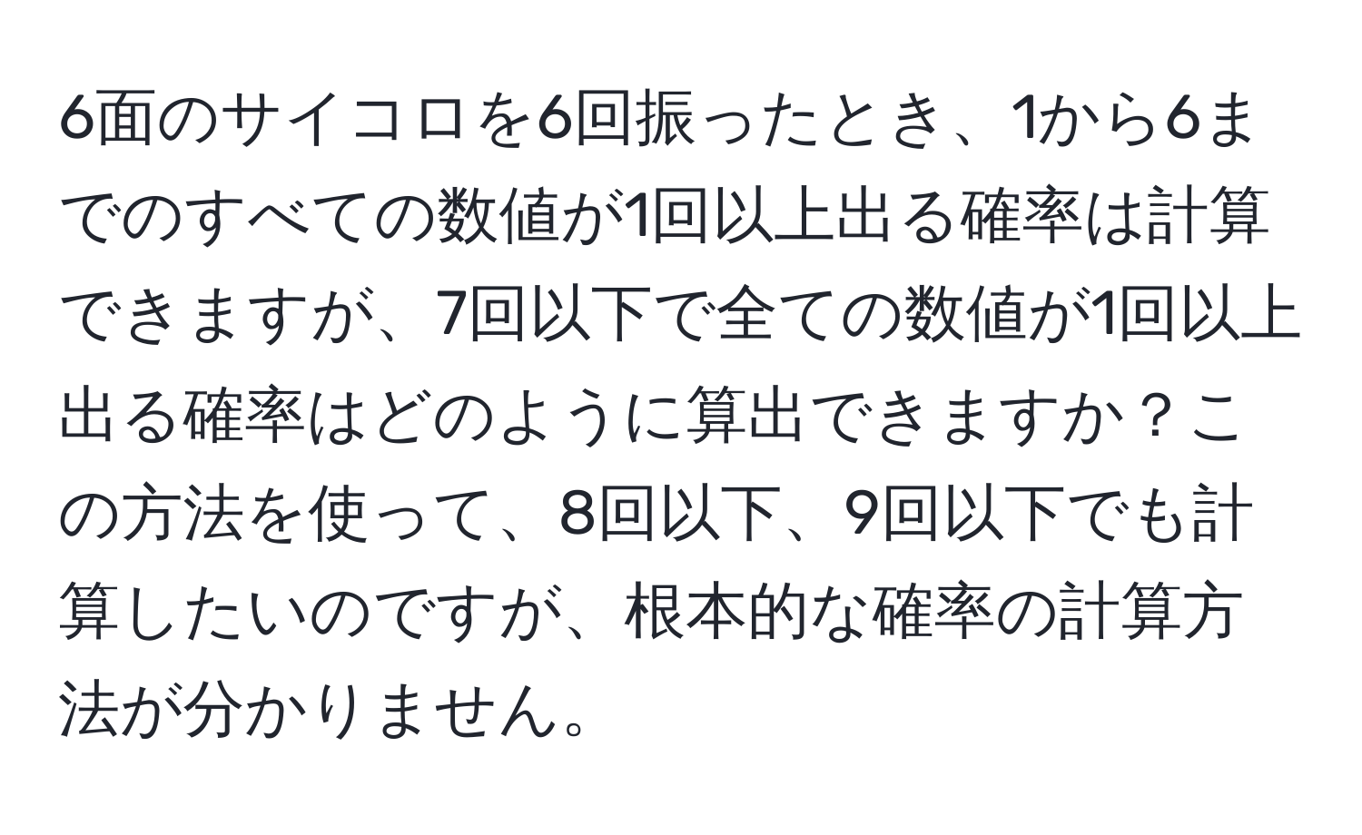 6面のサイコロを6回振ったとき、1から6までのすべての数値が1回以上出る確率は計算できますが、7回以下で全ての数値が1回以上出る確率はどのように算出できますか？この方法を使って、8回以下、9回以下でも計算したいのですが、根本的な確率の計算方法が分かりません。