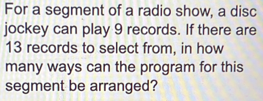 For a segment of a radio show, a disc 
jockey can play 9 records. If there are
13 records to select from, in how 
many ways can the program for this 
segment be arranged?