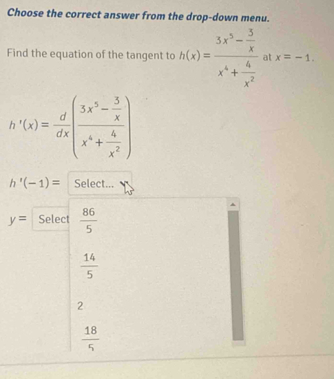 Choose the correct answer from the drop-down menu.
Find the equation of the tangent to h(x)=frac 3x^5- 5/x x^4+ 4/x^2  at x=-1.
h'(x)= d/dx (frac 3x^5- 5/x x^4+ 4/x^2 )
h'(-1)= Select...
y= Select  86/5 
 14/5 
2
 18/5 