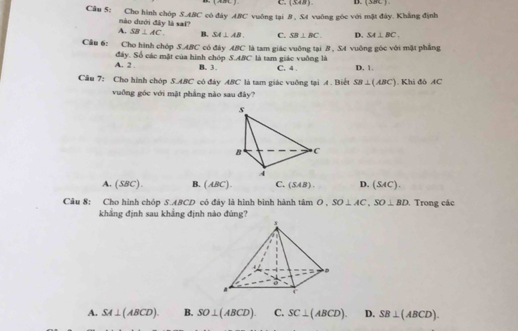 (ABC ). C. (SAB ). B. (SBC ) 
Câu 5: Cho hình chóp S. ABC có đây ABC vuông tại B, S4 vuông góc với mặt đây. Khẳng định
nào dưới đây là sai?
A. SB⊥ AC. B. SA⊥ AB. C. SB⊥ BC. D. SA⊥ BC. 
Câu 6: Cho hình chóp S. ABC có đây ABC là tam giác vuông tại B , SA vuông góc với mặt phẳng
đáy. Số các mặt của hình chóp S. ABC là tam giác vuông là
A. 2. B. 3. C. 4. D. 1.
Câu 7: Cho hình chóp S. ABC có đáy ABC là tam giác vuông tại A . Biết SB⊥ (ABC). Khi đó AC
vuông góc với mặt phẳng nào sau đây?
A. (SBC). B. (ABC) . C. (SAB). D. (SAC). 
Câu 8: Cho hình chóp S. ABCD có đây là hình bình hành timO, SO⊥ AC, SO⊥ BD. Trong các
khẳng định sau khẳng định nào đúng?
A. SA⊥ (ABCD). B. SO⊥ (ABCD). C. SC⊥ (ABCD). D. SB⊥ (ABCD).