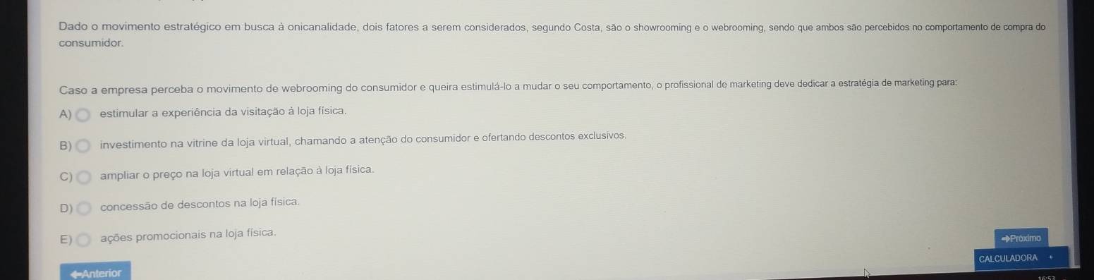 Dado o movimento estratégico em busca à onicanalidade, dois fatores a serem considerados, segundo Costa, são o showrooming e o webrooming, sendo que ambos são percebidos no comportamento de compra do
consumidor.
Caso a empresa perceba o movimento de webrooming do consumidor e queira estimulá-lo a mudar o seu comportamento, o profissional de marketing deve dedicar a estratégia de marketing para:
A) estimular a experiência da visitação à loja física.
B) investimento na vitrine da loja virtual, chamando a atenção do consumidor e ofertando descontos exclusívos.
C) ampliar o preço na loja virtual em relação à loja física.
D) concessão de descontos na loja física.
E) ações promocionais na loja física. *Próximo
* Anterior CALCULADORA +