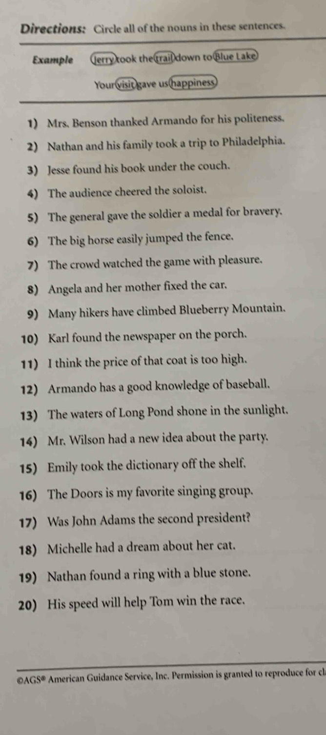 Directions: Circle all of the nouns in these sentences. 
Example Jerry took the trail down to Blue Lake 
Your visit gave us happiness 
1) Mrs. Benson thanked Armando for his politeness. 
2) Nathan and his family took a trip to Philadelphia. 
3) Jesse found his book under the couch. 
4) The audience cheered the soloist. 
5) The general gave the soldier a medal for bravery. 
6) The big horse easily jumped the fence. 
7) The crowd watched the game with pleasure. 
8) Angela and her mother fixed the car. 
9) Many hikers have climbed Blueberry Mountain. 
10) Karl found the newspaper on the porch. 
11) I think the price of that coat is too high. 
12) Armando has a good knowledge of baseball. 
13) The waters of Long Pond shone in the sunlight. 
14) Mr. Wilson had a new idea about the party. 
15) Emily took the dictionary off the shelf. 
16) The Doors is my favorite singing group. 
17) Was John Adams the second president? 
18) Michelle had a dream about her cat. 
19) Nathan found a ring with a blue stone. 
20) His speed will help Tom win the race.
odot AGS American Guidance Service, Inc. Permission is granted to reproduce for c