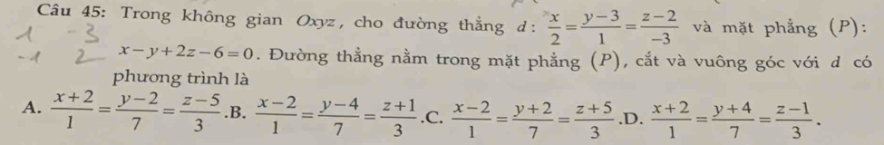 Trong không gian Oxyz, cho đường thẳng d:  x/2 = (y-3)/1 = (z-2)/-3  và mặt phẳng (P):
x-y+2z-6=0. Đường thẳng nằm trong mặt phẳng (P), cắt và vuông góc với d có
phương trình là
A.  (x+2)/1 = (y-2)/7 = (z-5)/3  .B.  (x-2)/1 = (y-4)/7 = (z+1)/3  .C.  (x-2)/1 = (y+2)/7 = (z+5)/3  .D.  (x+2)/1 = (y+4)/7 = (z-1)/3 .