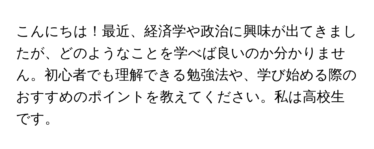 こんにちは！最近、経済学や政治に興味が出てきましたが、どのようなことを学べば良いのか分かりません。初心者でも理解できる勉強法や、学び始める際のおすすめのポイントを教えてください。私は高校生です。