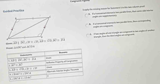 Congruent Figures
Guided Practice
Supply the missing reason for Staterent 5 in this two-coluran proof.
A. If a transversal intersects two parallel lines, then same-side interior
angles are supplementary.
B. if a transversal intersects two parallel lines, then corresponding
angles are congruent.
C. if two angles of one triangle are congruent to two angles of another
Given:  triangle, then the third angles are congruent.
Prove: △ ABC and △ CDA
Statements Reasons
L overline ABparallel overline DC,overline DC≌ overline DA Given
2. overline AC≌ overline AC Reflexive Property off Congruence
3 overline AB≌ overline CD,∠ B≌ ∠ D Given
∠ BAC≌ ∠ DCA Alternate Interior Angles Theorem
5. ∠ BCA≌ ∠ DAC