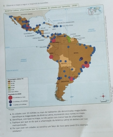 Observe o mapa a seguir e responda as questões 
Anho -2030°
f 
a. As cidad 
Identifique as megacidades da América Latina, escrevendo seus nomes 
b. Identifique, com base no mapa, os três países com menor taxa de urbanização. 
e. Explique por que se diz que a urbanização da América Latina se destaca por sua 
metropolização. 
d. Por que viver em cidades se constitui um fator de risco para covid-19 e doenças 
similares?