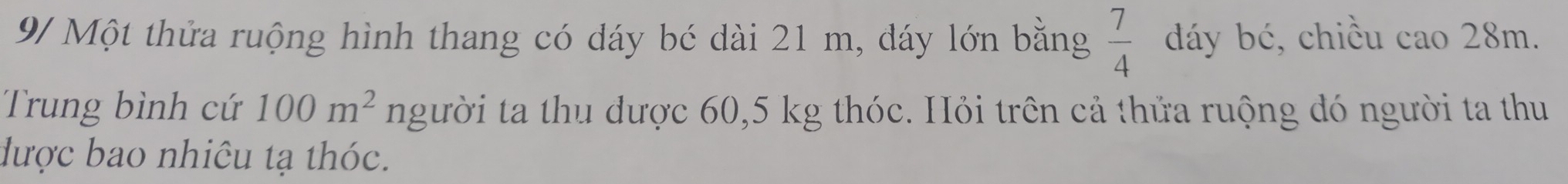 9/ Một thửa ruộng hình thang có dáy bé dài 21 m, dáy lớn bằng  7/4  dáy bé, chiều cao 28m. 
Trung bình cứ 100m^2 người ta thu được 60,5 kg thóc. Hỏi trên cả thửa ruộng đó người ta thu 
được bao nhiêu tạ thóc.