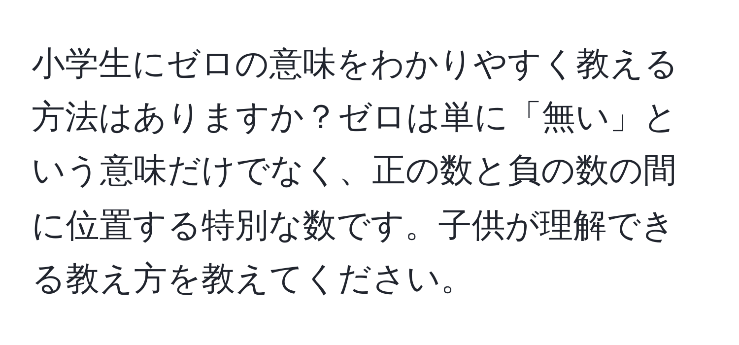 小学生にゼロの意味をわかりやすく教える方法はありますか？ゼロは単に「無い」という意味だけでなく、正の数と負の数の間に位置する特別な数です。子供が理解できる教え方を教えてください。