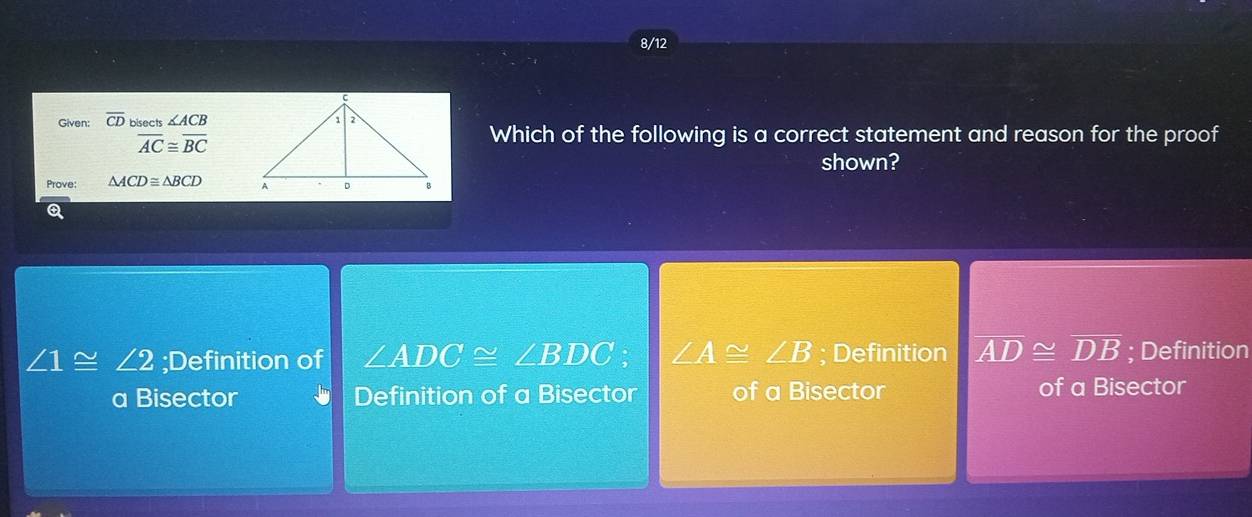 8/12
Given: overline CD bisects ∠ ACB
overline AC≌ overline BC
Which of the following is a correct statement and reason for the proof
shown?
Prove: △ ACD≌ △ BCD
∠ 1≌ ∠ 2;Definition of ∠ ADC≌ ∠ BDC : ∠ A≌ ∠ B; Definition overline AD≌ overline DB; Definition
a Bisector Definition of a Bisector of a Bisector of a Bisector