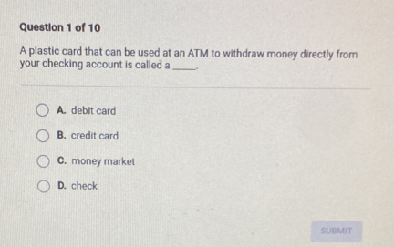 A plastic card that can be used at an ATM to withdraw money directly from
your checking account is called a_
A. debit card
B. credit card
C. money market
D. check
SUBMIT