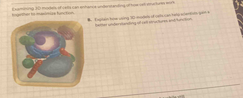 Examining 3D models of cells can enhance understanding of how cell structures work
together to maximize function.
B. Explain how using 3D models of cells can help scientists gain a
better understanding of cell structures and function.
ctill