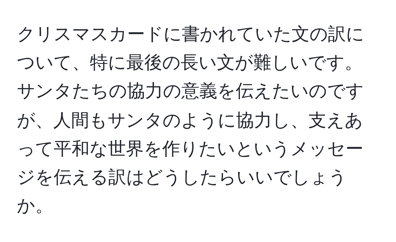 クリスマスカードに書かれていた文の訳について、特に最後の長い文が難しいです。サンタたちの協力の意義を伝えたいのですが、人間もサンタのように協力し、支えあって平和な世界を作りたいというメッセージを伝える訳はどうしたらいいでしょうか。