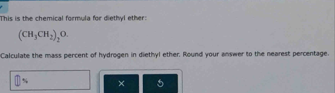 This is the chemical formula for diethyl ether:
(CH_3CH_2)_2O. 
Calculate the mass percent of hydrogen in diethyl ether. Round your answer to the nearest percentage.
%
×