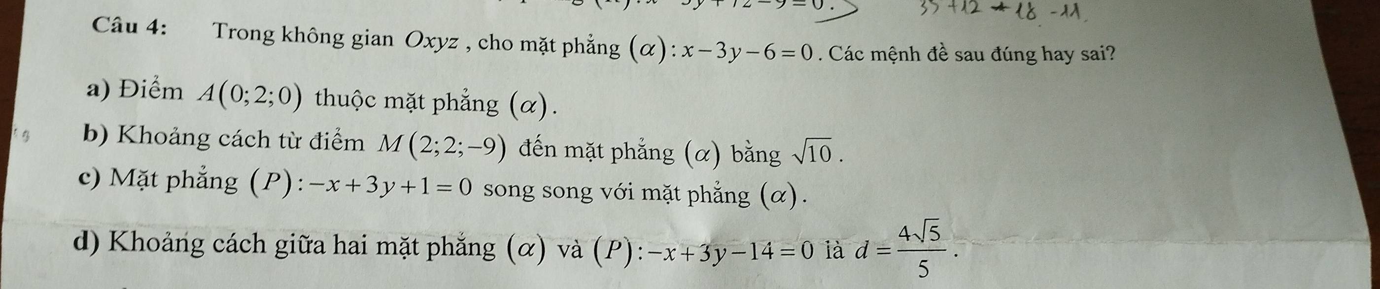 Trong không gian Oxyz , cho mặt phẳng (alpha ):x-3y-6=0. Các mệnh đề sau đúng hay sai?
a) Điểm A(0;2;0) thuộc mặt phẳng (α).
b) Khoảng cách từ điểm M(2;2;-9) đến mặt phẳng (α) bằng sqrt(10).
c) Mặt phẳng (P): -x+3y+1=0 song song với mặt phẳng (α).
d) Khoảng cách giữa hai mặt phẳng (α) và (P): -x+3y-14=0 là d= 4sqrt(5)/5 .