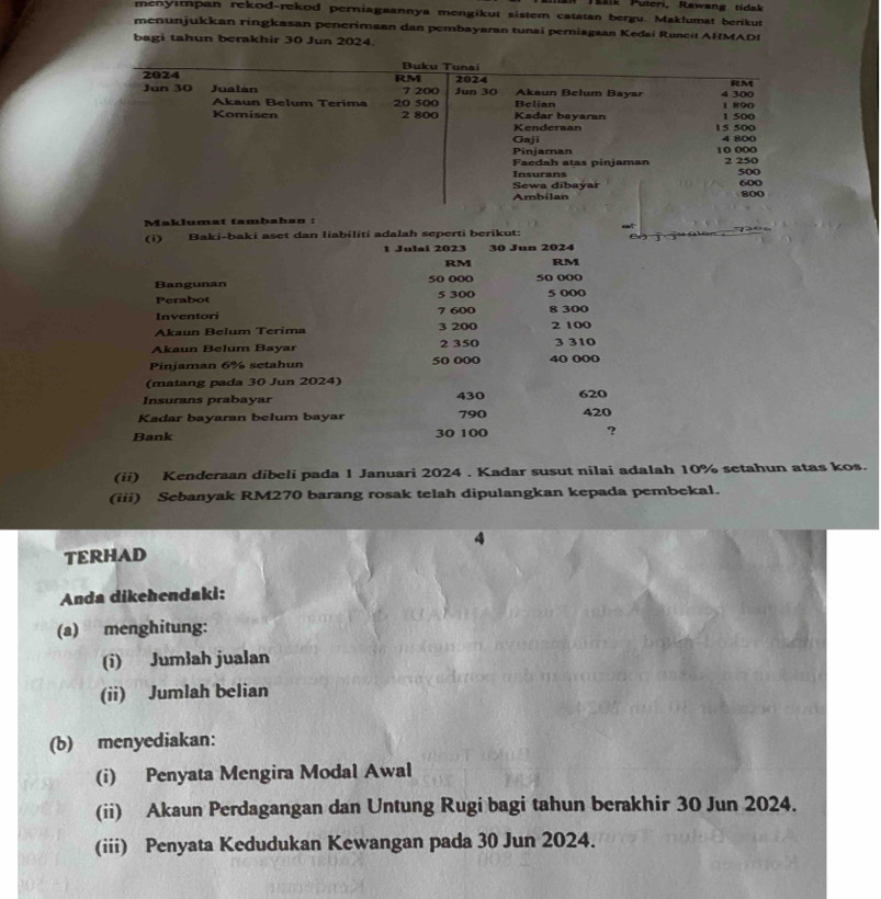 Tušik Puteri, Rawang tídak 
menyımpan rekod-rekod perniagaannya mengikut sistem catatan bergu. Maklumat berikut 
menunjukkan ringkasan penerimaan dan pembayaran tunai perniagaan Kedai Runeit AHMADI 
bagi tahun berakhir 30 Jun 2024. 
Maklumat tambahan : 
(i) Baki-baki aset dan liabiliti adalah seperti berikut: 
1 Julai 2023 30 Jun 2024
RM RM
Bangunan 50 000 5 300 50 000 5 000
Perabot 
Inventori 7 600
Akaun Belum Terima 3 200 8 300 2 100
Akaun Belum Bayar 2 350 3 310
Pinjaman 6% setahun 50 000 40 000
(matang pada 30 Jun 2024) 
Insurans prabayar 430 620
Kadar bayaran belum bayar 790 420
Bank 30 100 ? 
(ii) Kenderaan dibeli pada 1 Januari 2024 . Kadar susut nilai adalah 10% setahun atas kos. 
(iii) Sebanyak RM270 barang rosak telah dipulangkan kepada pembekal. 
4 
TERHAD 
Anda dikehendaki: 
(a) menghitung: 
(i) Jumłah jualan 
(ii) Jumlah belian 
(b) menyediakan: 
(i) Penyata Mengira Modal Awal 
(ii) Akaun Perdagangan dan Untung Rugi bagi tahun berakhir 30 Jun 2024. 
(iii) Penyata Kedudukan Kewangan pada 30 Jun 2024.