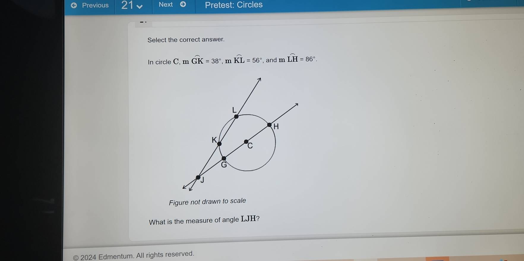 Previous 21 Next Pretest: Circles 
Select the correct answer. 
In circle C mwidehat GK=38°, mwidehat KL=56° and m _∈fty  widehat LH=86°. 
Figure not drawn to scale 
What is the measure of angle LJH? 
© 2024 Edmentum. All rights reserved.