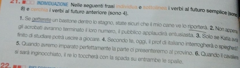 2。 N□□ INDIVIDUAZIONE Nelle seguenti frasi individua e sottolinea i verbi al futuro semplice (so
8) e cerchia i verbi al futuro anteriore (sono 4). 
1. Se getterete un bastone dentro lo stagno, state sicuri che il mio cane ve lo riporterà. 2. Non appra 
gli acrobati avranno terminato il loro numero, il pubblico applaudirà entusiasta. 3. Solo se Katia avá 
finito di studiare potrà uscire a giocare. 4. Secondo te, oggi, il prof di italiano interrogherà o spiegerà? 
5. Quando avremo imparato perfettamente la parte ci presenteremo al provino. 6. Quando il cavaliee 
si sarà inginocchiato, il re lo toccherà con la spada su entrambe le spalle. 
22.