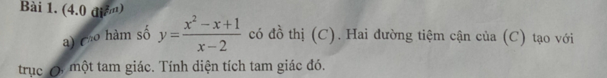 (4.0 điể) 
a) Ch m số y= (x^2-x+1)/x-2  có đồ thị (C). Hai đường tiệm cận của (C) tạo với 
trục một tam giác. Tính diện tích tam giác đó.