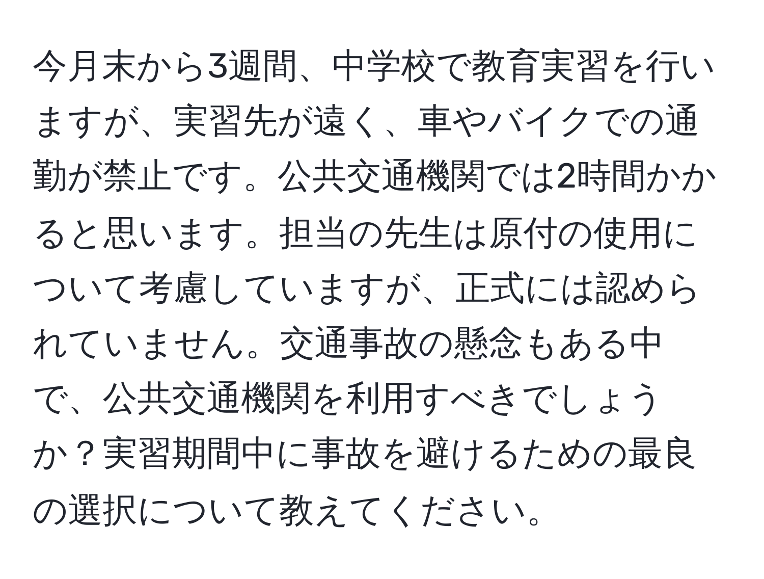 今月末から3週間、中学校で教育実習を行いますが、実習先が遠く、車やバイクでの通勤が禁止です。公共交通機関では2時間かかると思います。担当の先生は原付の使用について考慮していますが、正式には認められていません。交通事故の懸念もある中で、公共交通機関を利用すべきでしょうか？実習期間中に事故を避けるための最良の選択について教えてください。