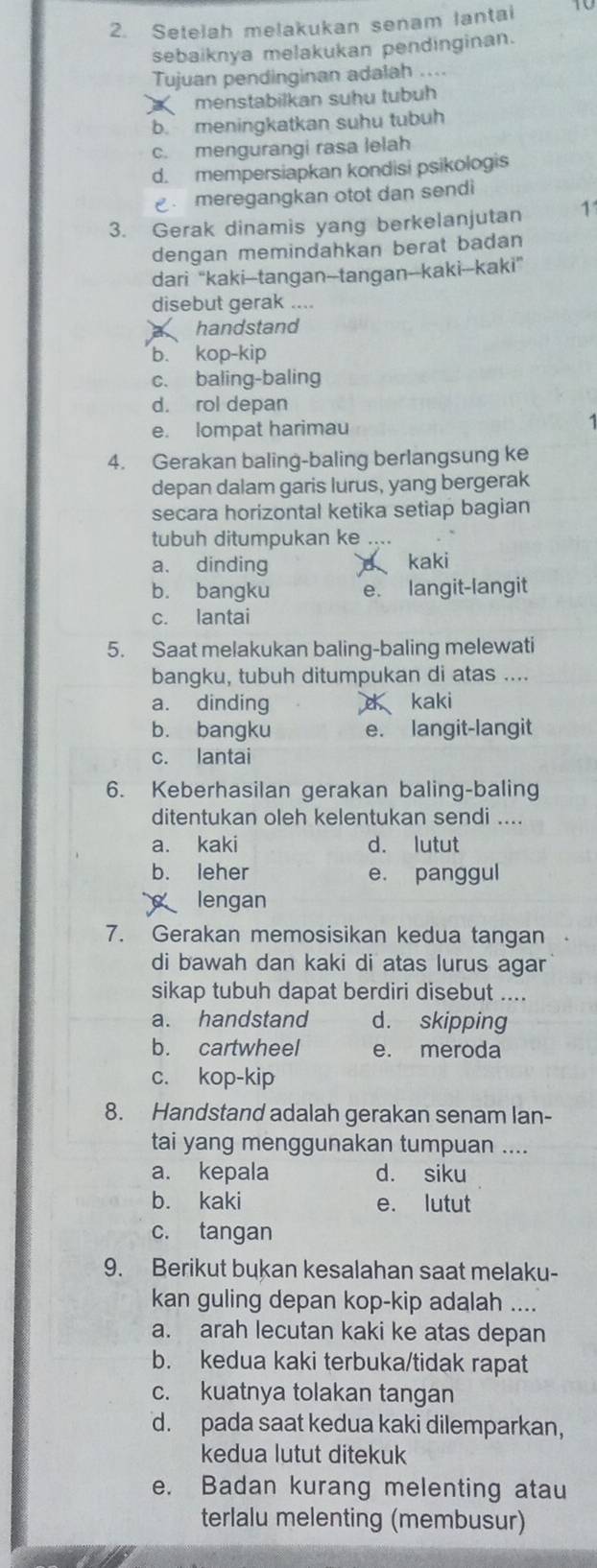 Setelah melakukan senam lantai
sebaiknya melakukan pendinginan.
Tujuan pendinginan adalah ....
menstabilkan suhu tubüh
b. meningkatkan suhu tubuh
c. mengurangi rasa lelah
d. mempersiapkan kondisi psikologis
meregangkan otot dan sendi
3. Gerak dinamis yang berkelanjutan 11
dengan memindahkan berat badan 
dari “kaki--tangan--tangan--kaki--kaki”
disebut gerak ....
handstand
b. kop-kip
c. baling-baling
d. rol depan
e. lompat harimau
4. Gerakan baling-baling berlangsung ke
depan dalam garis lurus, yang bergerak
secara horizontal ketika setiap bagian
tubuh ditumpukan ke ....
a. dinding kaki
b. bangku e. langit-langit
c. lantai
5. Saat melakukan baling-baling melewati
bangku, tubuh ditumpukan di atas ....
a. dinding d kaki
b. bangku e. langit-langit
c. lantai
6. Keberhasilan gerakan baling-baling
ditentukan oleh kelentukan sendi ....
a. kaki d. lutut
b. leher e. panggul
lengan
7. Gerakan memosisikan kedua tangan
di bawah dan kaki di atas lurus agar
sikap tubuh dapat berdiri disebut ....
a. handstand d. skipping
b. cartwheel e. meroda
c. kop-kip
8. Handstand adalah gerakan senam lan-
tai yang menggunakan tumpuan ....
a. kepala d. siku
b. kaki e. lutut
c. tangan
9. Berikut bukan kesalahan saat melaku-
kan guling depan kop-kip adalah ....
a. arah lecutan kaki ke atas depan
b. kedua kaki terbuka/tidak rapat
c. kuatnya tolakan tangan
d. pada saat kedua kaki dilemparkan,
kedua lutut ditekuk
e. Badan kurang melenting atau
terlalu melenting (membusur)