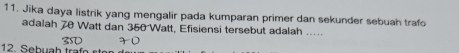 Jika daya listrik yang mengalir pada kumparan primer dan sekunder sebuah trafo 
adalah 70 Watt dan 350 Watt, Efisiensi tersebut adalah ..... 
12. Sebuah traf