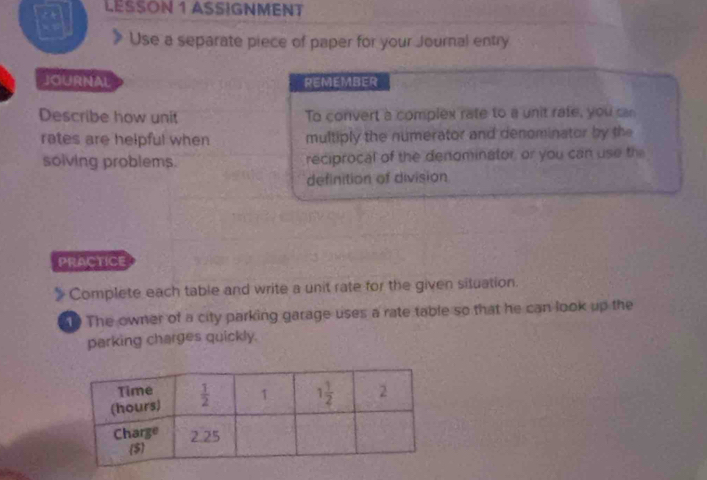 LESSON 1 ASSIGNMENT
Use a separate piece of paper for your Journal entry
JOURNAL REMEMBER
Describe how unit To convert a complex rate to a unit rate, you can
rates are helpful when multiply the numerator and denominator by the
solving problems. reciprocal of the denominator, or you can use the
definition of division
PRACTICE
Complete each table and write a unit rate for the given situation.
10 The owner of a city parking garage uses a rate table so that he can look up the
parking charges quickly.