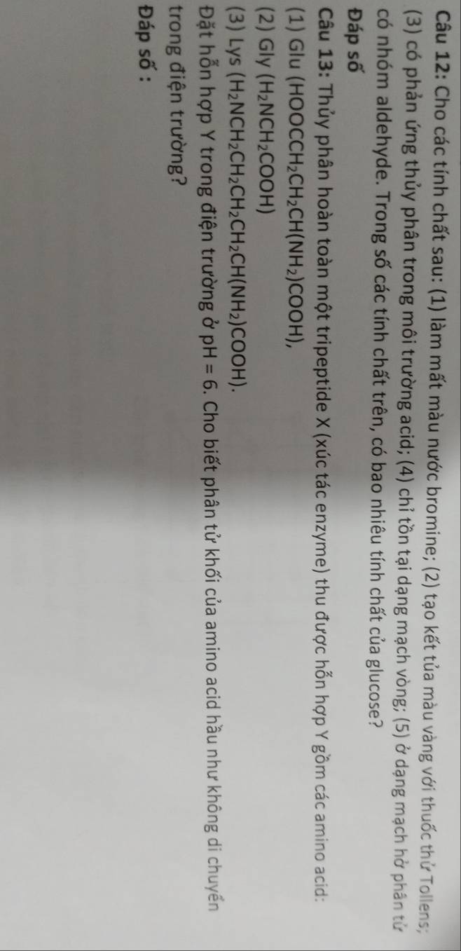 Cho các tính chất sau: (1) làm mất màu nước bromine; (2) tạo kết tủa màu vàng với thuốc thử Tollens; 
(3) có phản ứng thủy phân trong môi trường acid; (4) chỉ tồn tại dạng mạch vòng; (5) ở dạng mạch hở phân tử 
có nhóm aldehyde. Trong số các tính chất trên, có bao nhiêu tính chất của glucose? 
Đáp số 
Câu 13: Thủy phân hoàn toàn một tripeptide X (xúc tác enzyme) thu được hỗn hợp Y gồm các amino acid: 
(1) Glu (HOOCCH_2CH_2CH(NH_2)COOH), 
(2) Gly (H_2NCH_2COOH)
(3) Lys(H_2NCH_2CH_2CH_2CH_2CH(NH_2)COOH). 
Đặt hỗn hợp Y trong điện trường ở pH=6. Cho biết phân tử khối của amino acid hầu như không di chuyển 
trong điện trường? 
Đáp số :