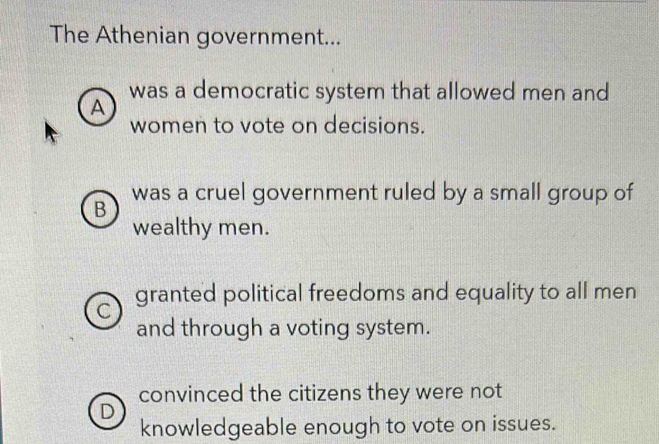 The Athenian government...
was a democratic system that allowed men and
A
women to vote on decisions.
was a cruel government ruled by a small group of
B
wealthy men.
the granted political freedoms and equality to all men
and through a voting system.
convinced the citizens they were not
D
knowledgeable enough to vote on issues.